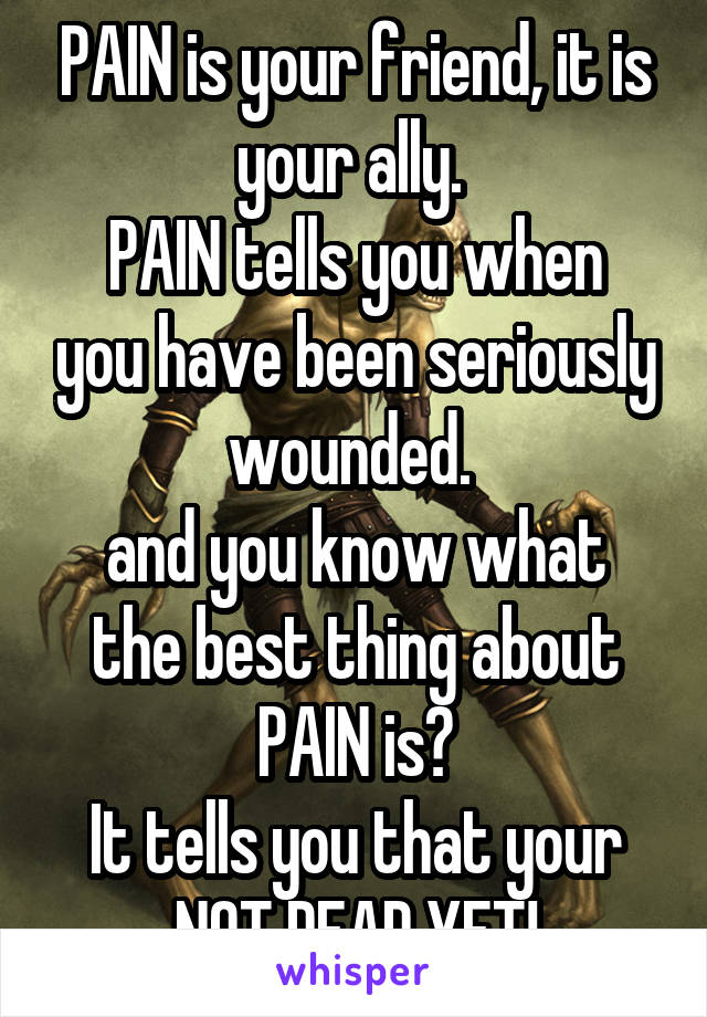 PAIN is your friend, it is your ally. 
PAIN tells you when you have been seriously wounded. 
and you know what the best thing about PAIN is?
It tells you that your NOT DEAD YET!