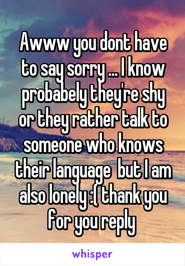 Awww you dont have to say sorry ... I know probabely they're shy or they rather talk to someone who knows their language  but I am also lonely :( thank you for you reply 