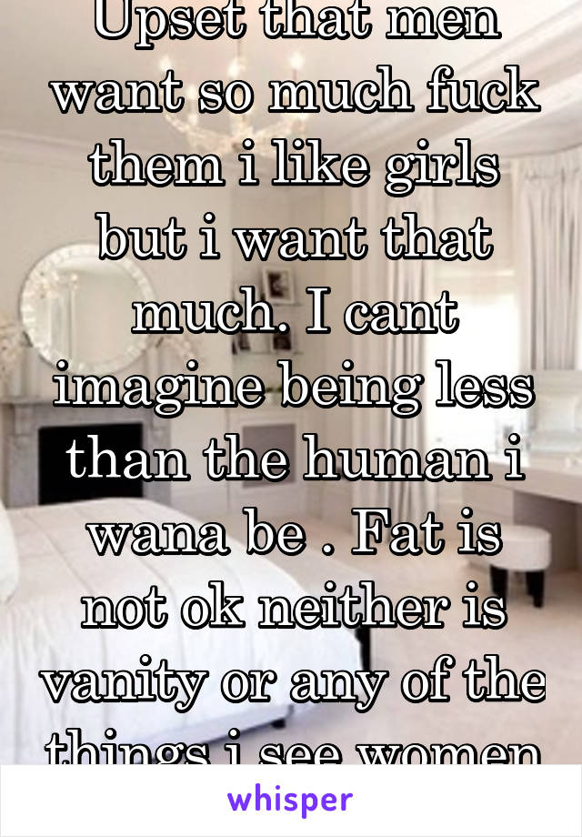 Upset that men want so much fuck them i like girls but i want that much. I cant imagine being less than the human i wana be . Fat is not ok neither is vanity or any of the things i see women being