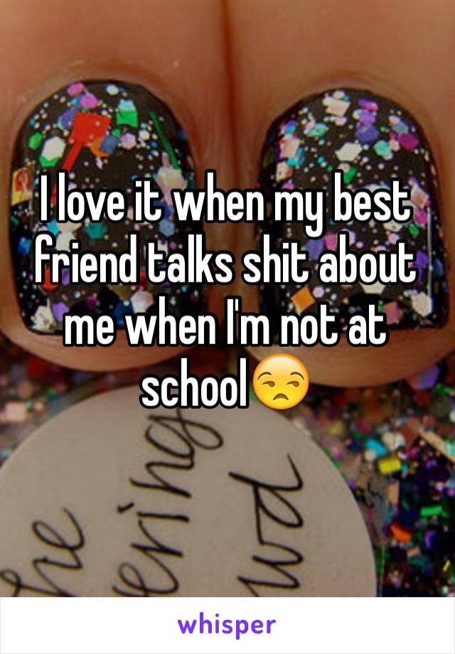 I love it when my best friend talks shit about me when I'm not at school😒