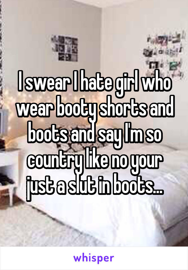 I swear I hate girl who wear booty shorts and boots and say I'm so country like no your just a slut in boots...