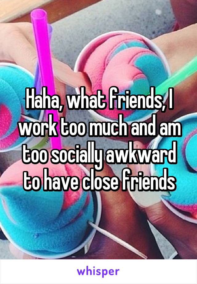 Haha, what friends, I work too much and am too socially awkward to have close friends
