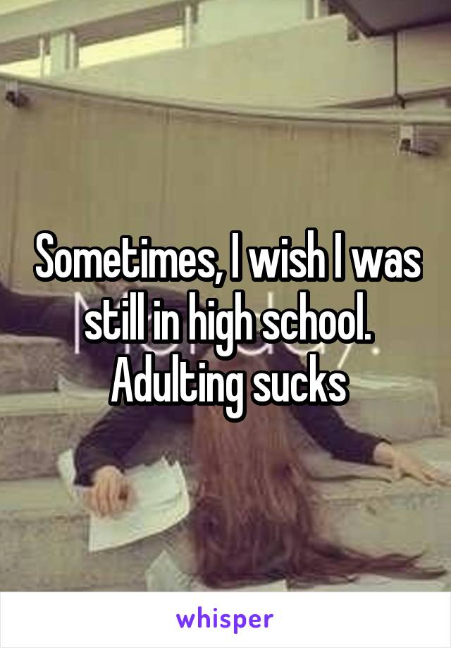 Sometimes, I wish I was still in high school. Adulting sucks