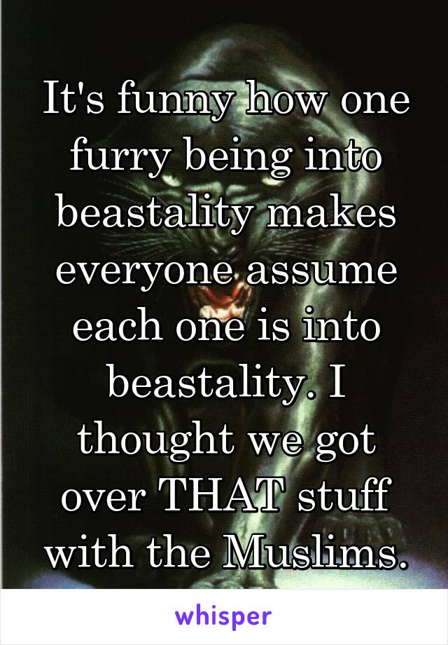 It's funny how one furry being into beastality makes everyone assume each one is into beastality. I thought we got over THAT stuff with the Muslims.