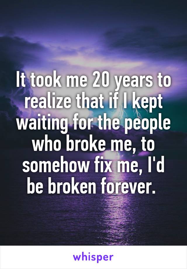 It took me 20 years to realize that if I kept waiting for the people who broke me, to somehow fix me, I'd be broken forever. 