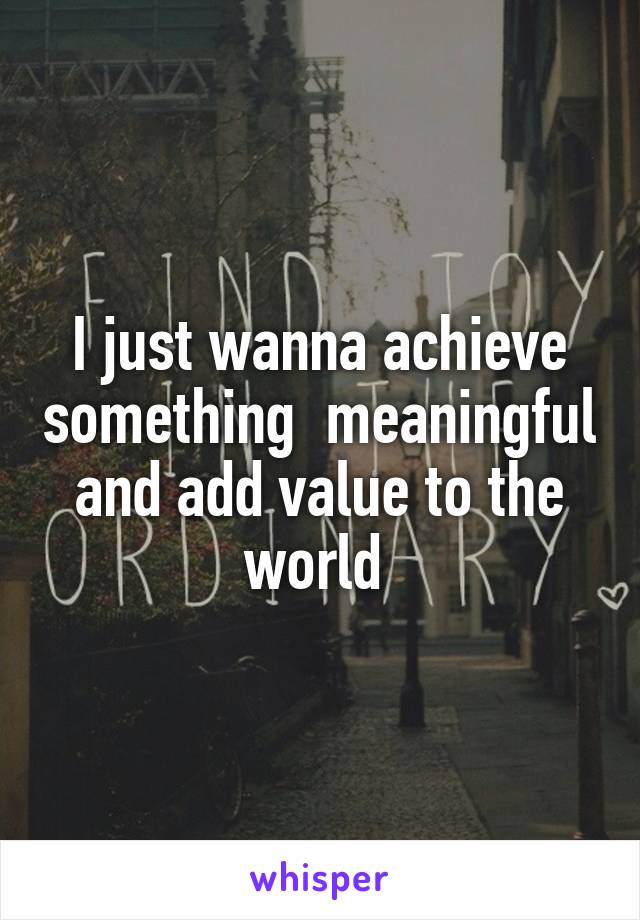 I just wanna achieve something  meaningful and add value to the world 