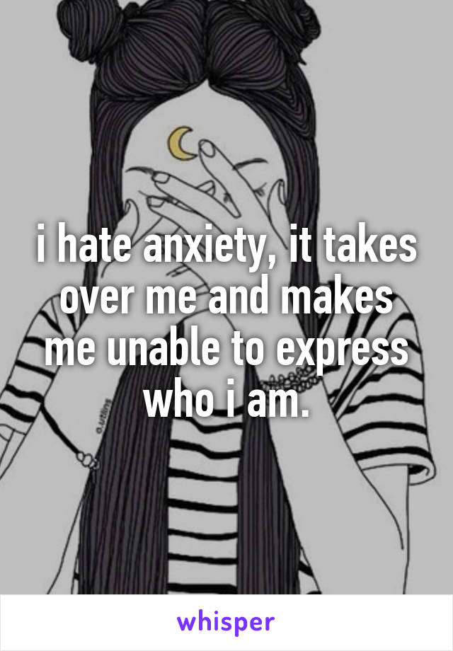 i hate anxiety, it takes over me and makes me unable to express who i am.