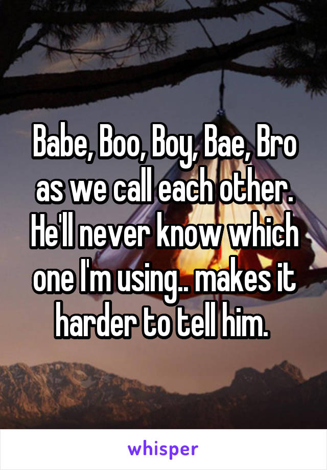 Babe, Boo, Boy, Bae, Bro as we call each other. He'll never know which one I'm using.. makes it harder to tell him. 