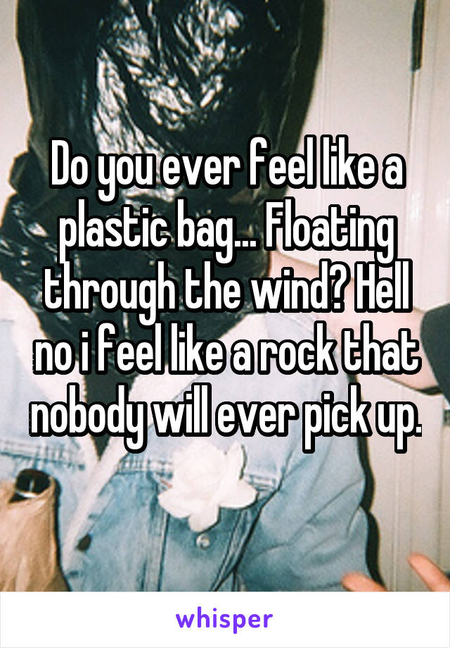Do you ever feel like a plastic bag... Floating through the wind? Hell no i feel like a rock that nobody will ever pick up. 