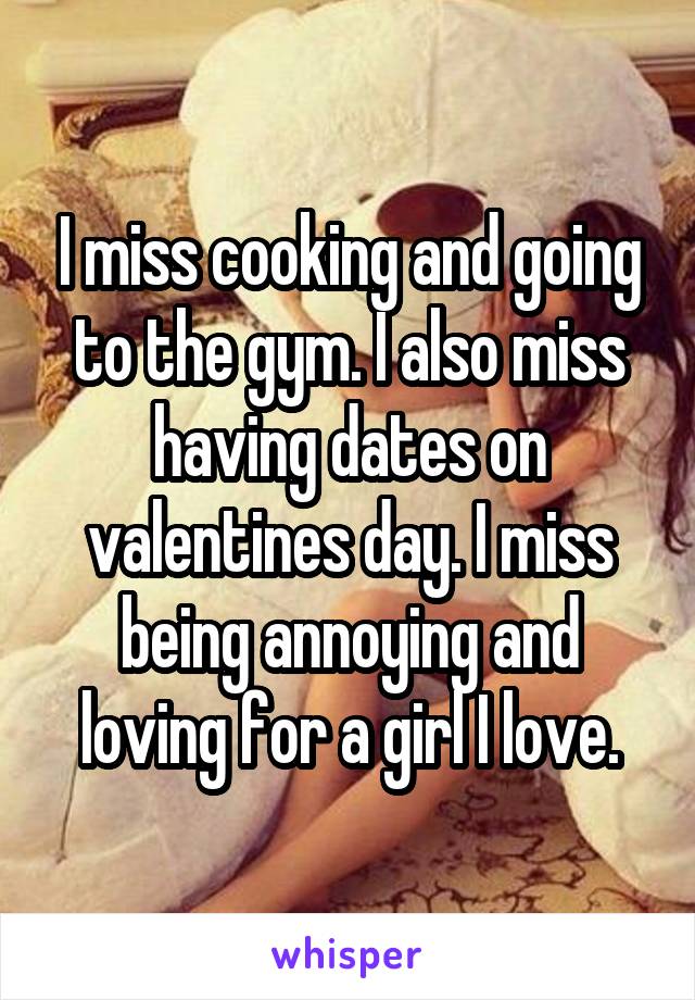 I miss cooking and going to the gym. I also miss having dates on valentines day. I miss being annoying and loving for a girl I love.