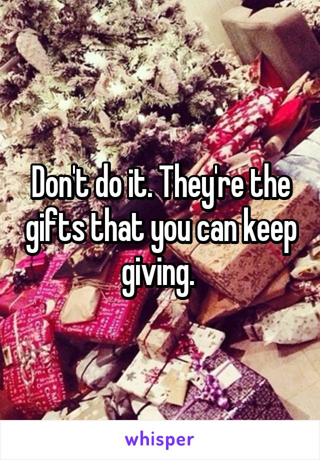 Don't do it. They're the gifts that you can keep giving. 