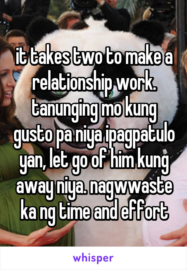 it takes two to make a relationship work. tanunging mo kung gusto pa niya ipagpatulo yan, let go of him kung away niya. nagwwaste ka ng time and effort