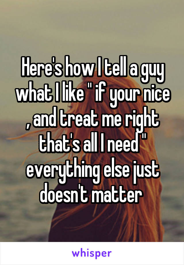 Here's how I tell a guy what I like " if your nice , and treat me right that's all I need " everything else just doesn't matter 