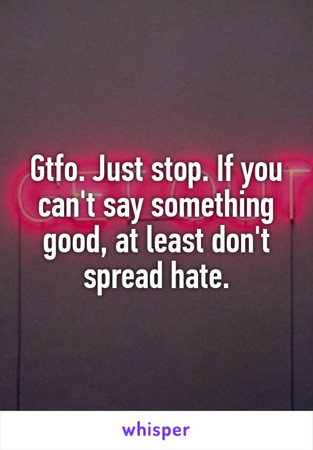 Gtfo. Just stop. If you can't say something good, at least don't spread hate.