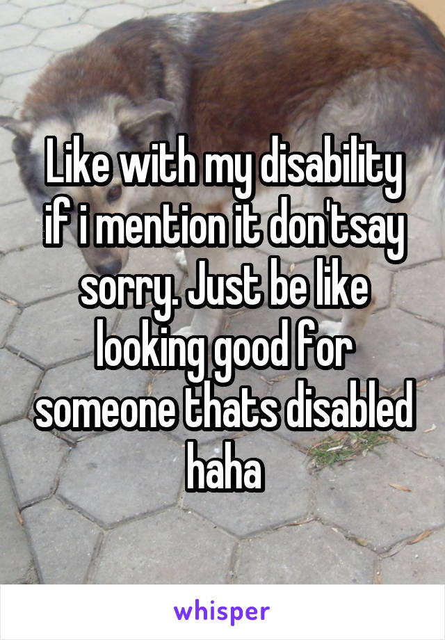 Like with my disability if i mention it don'tsay sorry. Just be like looking good for someone thats disabled haha