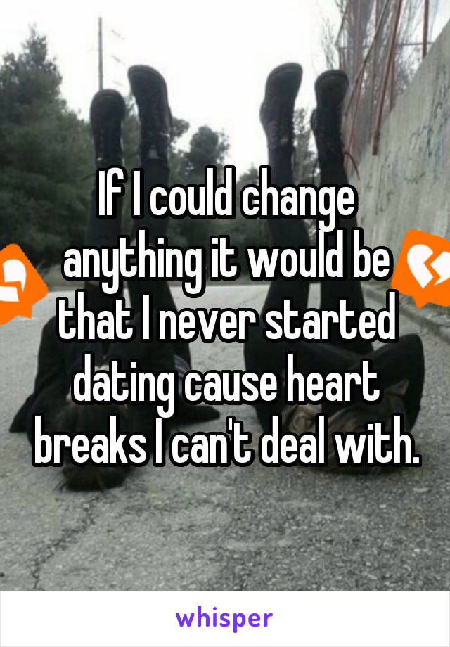 If I could change anything it would be that I never started dating cause heart breaks I can't deal with.