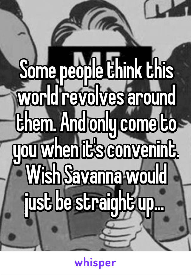Some people think this world revolves around them. And only come to you when it's convenint. Wish Savanna would just be straight up... 