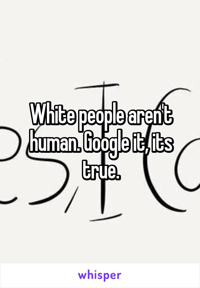 White people aren't human. Google it, its true.