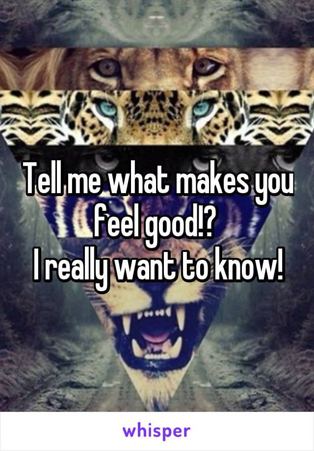 Tell me what makes you feel good!? 
I really want to know!