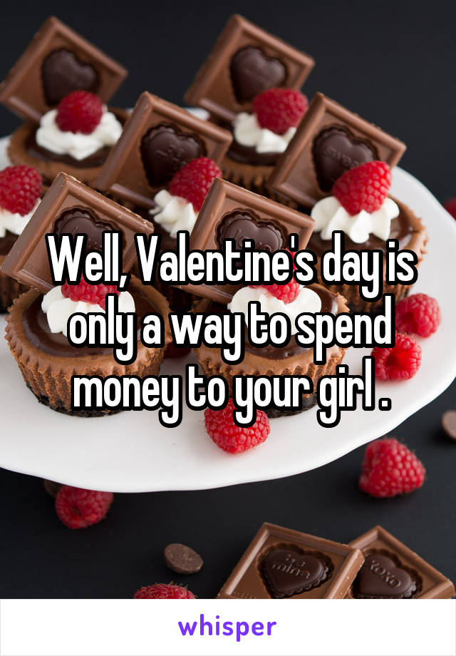 Well, Valentine's day is only a way to spend money to your girl .