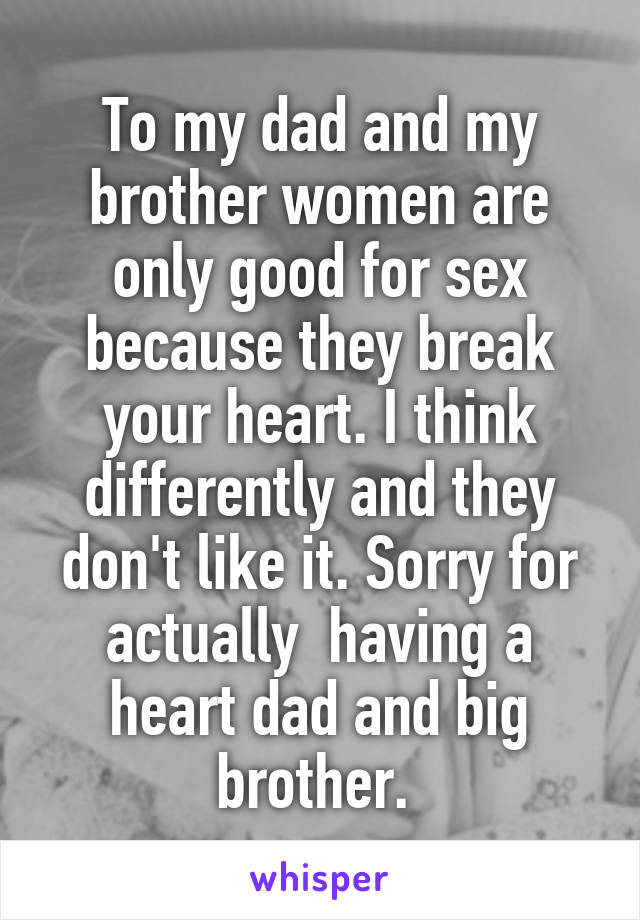 To my dad and my brother women are only good for sex because they break your heart. I think differently and they don't like it. Sorry for actually  having a heart dad and big brother. 