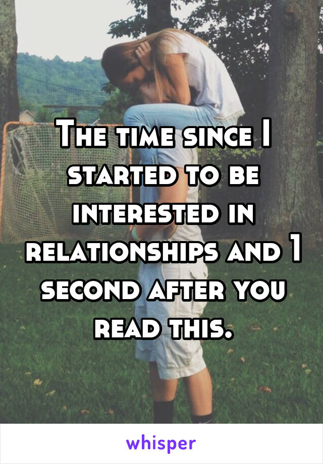 The time since I started to be interested in relationships and 1 second after you read this.