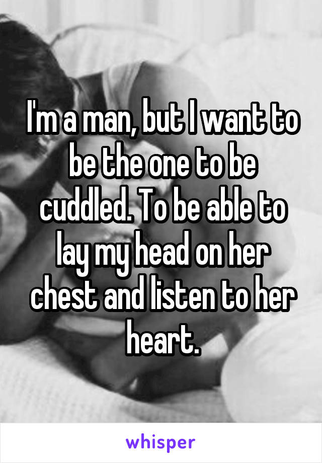 I'm a man, but I want to be the one to be cuddled. To be able to lay my head on her chest and listen to her heart.