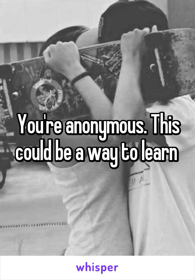 You're anonymous. This could be a way to learn 