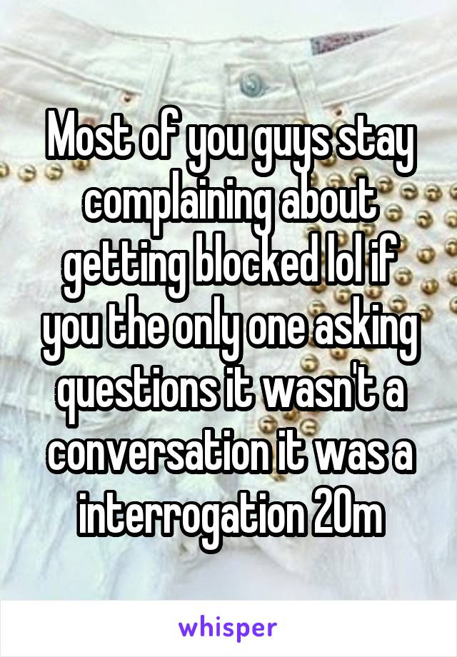 Most of you guys stay complaining about getting blocked lol if you the only one asking questions it wasn't a conversation it was a interrogation 20m