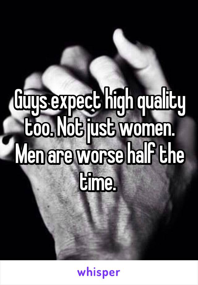 Guys expect high quality too. Not just women. Men are worse half the time. 