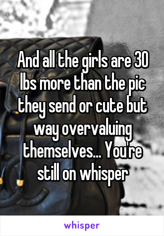 And all the girls are 30 lbs more than the pic they send or cute but way overvaluing themselves... You're still on whisper