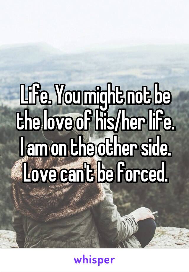 Life. You might not be the love of his/her life. I am on the other side. Love can't be forced.