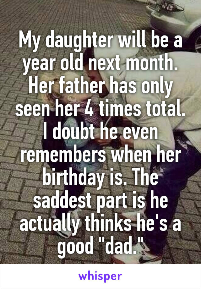 My daughter will be a year old next month. Her father has only seen her 4 times total. I doubt he even remembers when her birthday is. The saddest part is he actually thinks he's a good "dad."