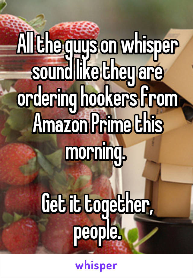 All the guys on whisper sound like they are ordering hookers from Amazon Prime this morning. 

Get it together, people.