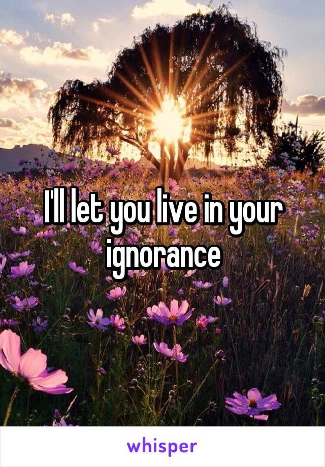 I'll let you live in your ignorance
