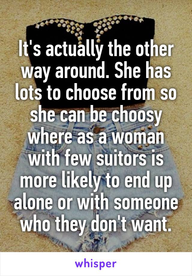It's actually the other way around. She has lots to choose from so she can be choosy where as a woman with few suitors is more likely to end up alone or with someone who they don't want.