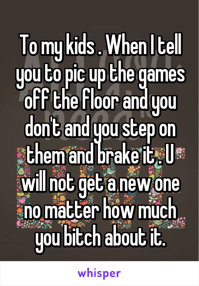 To my kids . When I tell you to pic up the games off the floor and you don't and you step on them and brake it . U will not get a new one no matter how much you bitch about it.