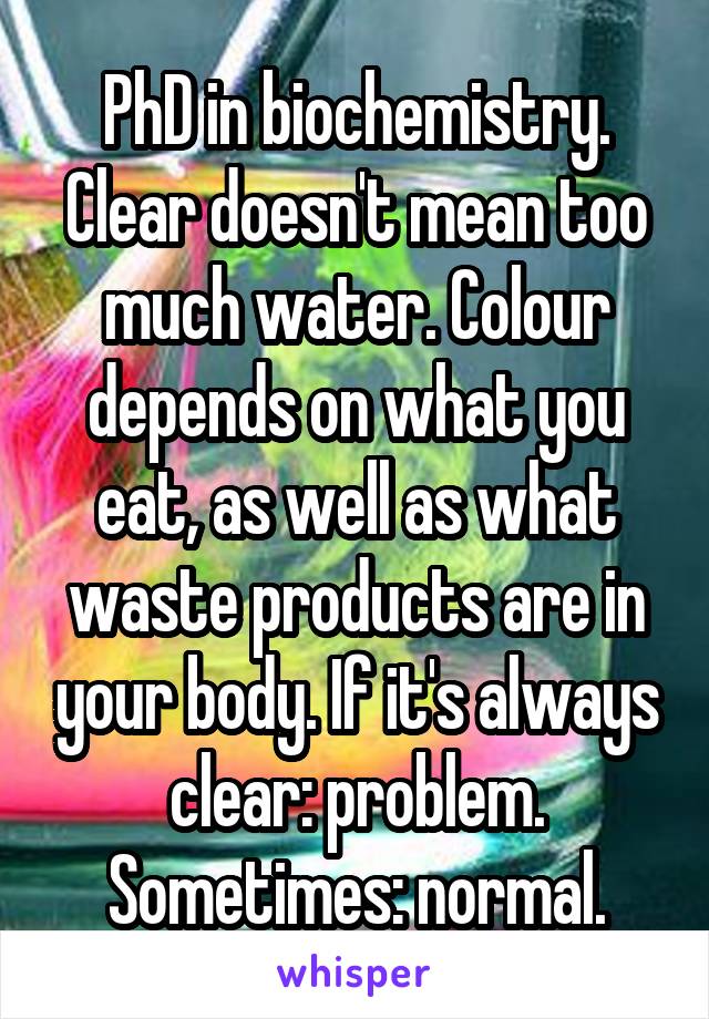 PhD in biochemistry. Clear doesn't mean too much water. Colour depends on what you eat, as well as what waste products are in your body. If it's always clear: problem. Sometimes: normal.