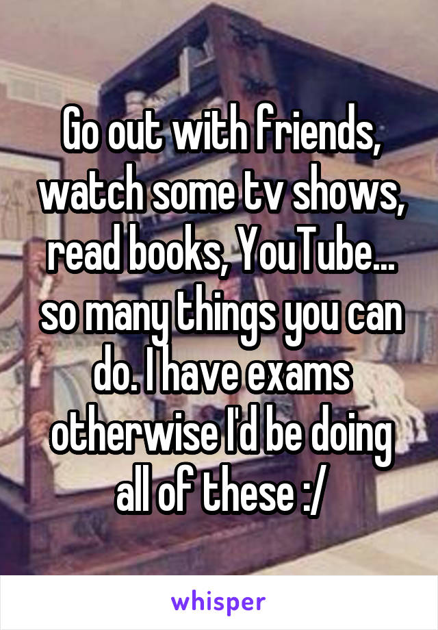 Go out with friends, watch some tv shows, read books, YouTube... so many things you can do. I have exams otherwise I'd be doing all of these :/