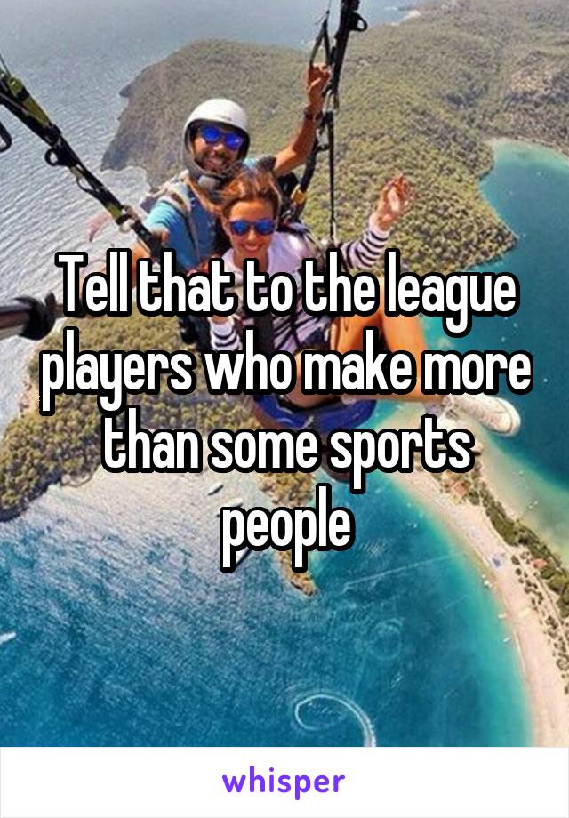 Tell that to the league players who make more than some sports people