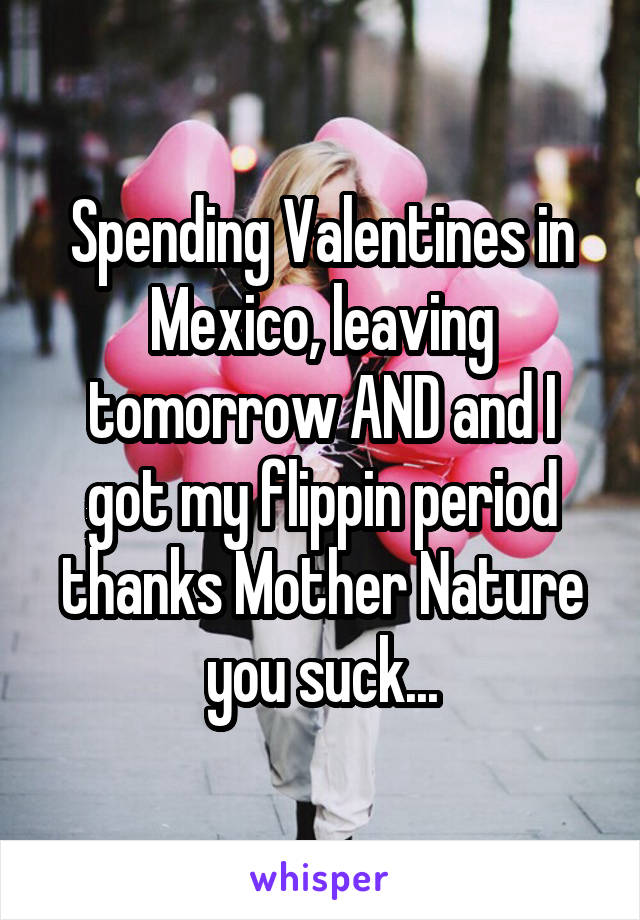 Spending Valentines in Mexico, leaving tomorrow AND and I got my flippin period thanks Mother Nature you suck...
