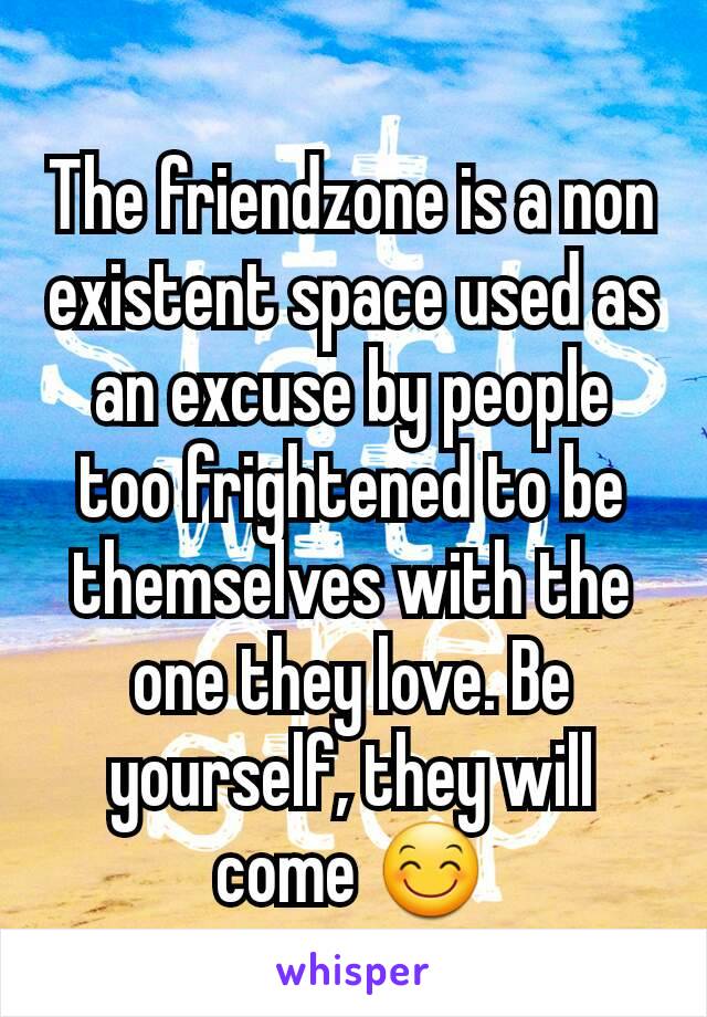 The friendzone is a non existent space used as an excuse by people too frightened to be themselves with the one they love. Be yourself, they will come 😊