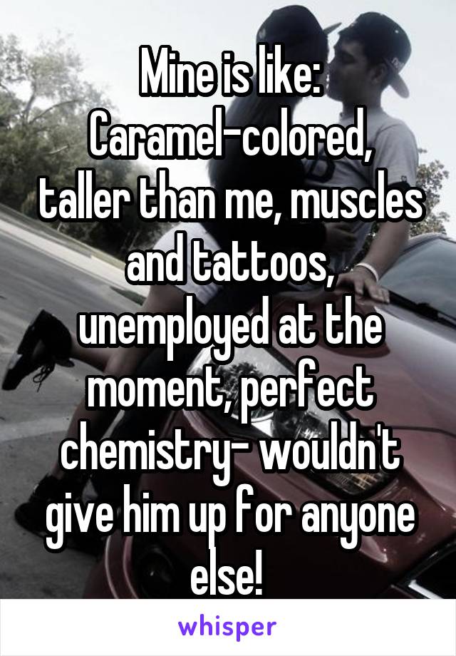 Mine is like:
Caramel-colored, taller than me, muscles and tattoos, unemployed at the moment, perfect chemistry- wouldn't give him up for anyone else! 