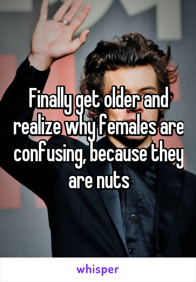 Finally get older and realize why females are confusing, because they are nuts