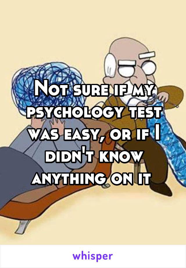 Not sure if my psychology test was easy, or if I didn't know anything on it 