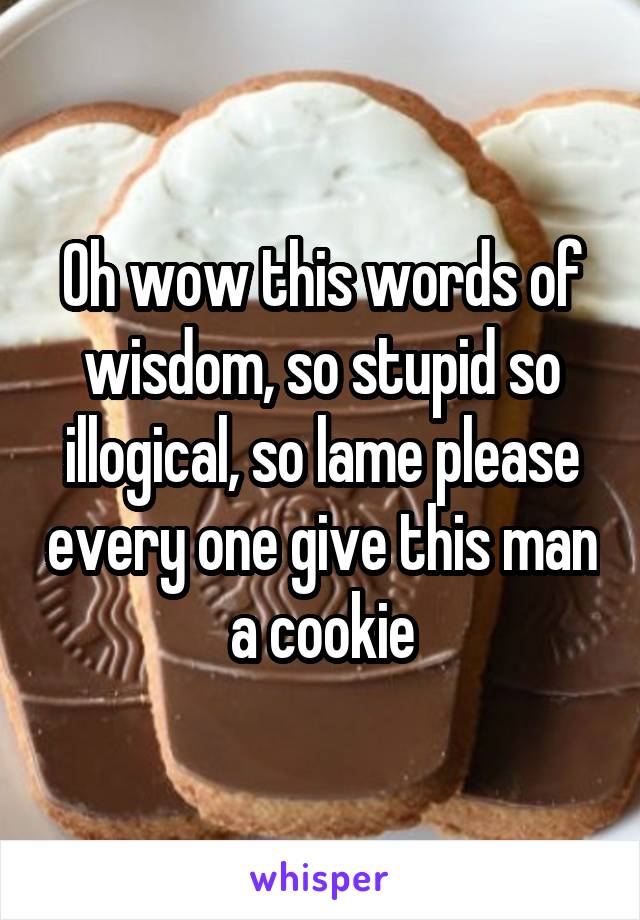 Oh wow this words of wisdom, so stupid so illogical, so lame please every one give this man a cookie