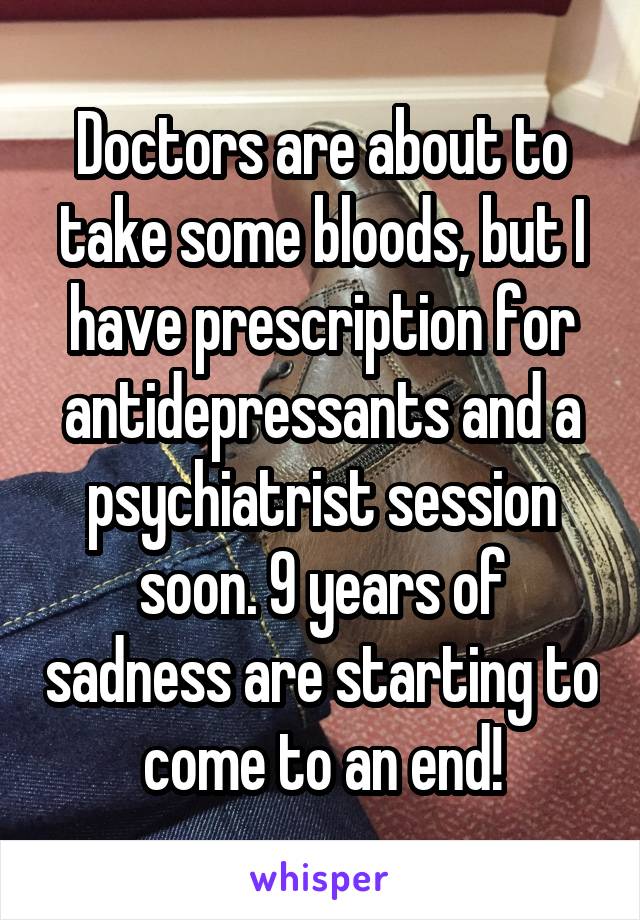 Doctors are about to take some bloods, but I have prescription for antidepressants and a psychiatrist session soon. 9 years of sadness are starting to come to an end!