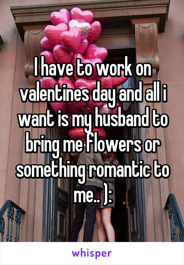 I have to work on valentines day and all i want is my husband to bring me flowers or something romantic to me.. ):