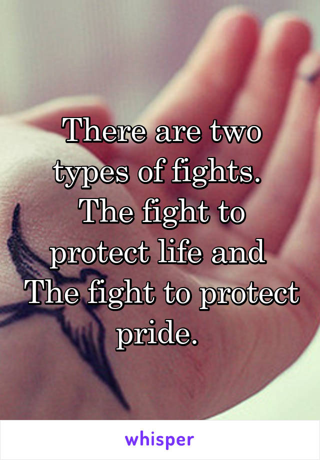 There are two types of fights. 
The fight to protect life and 
The fight to protect pride. 