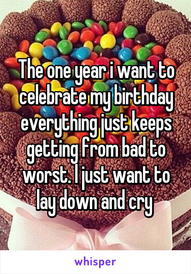 The one year i want to celebrate my birthday everything just keeps getting from bad to worst. I just want to lay down and cry 
